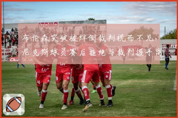 布伦森突破被绊倒裁判视而不见，尼克斯球员赛后拒绝与裁判握手离场
