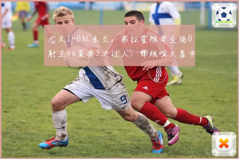 尤文1-0AC米兰，弗拉霍维奇全场0射正vs莱奥5次过人，锋线哑火靠中场救主