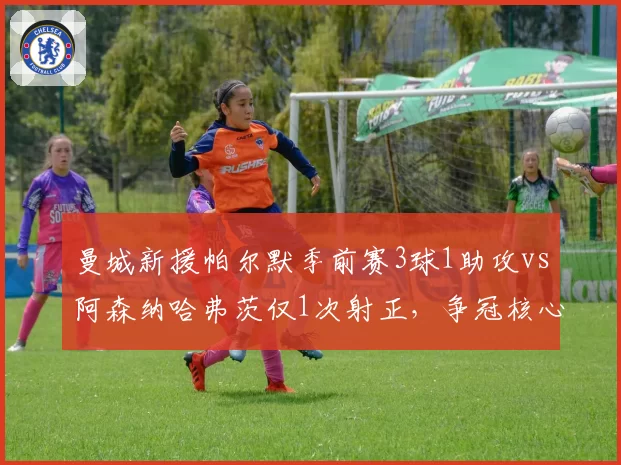曼城新援帕尔默季前赛3球1助攻vs阿森纳哈弗茨仅1次射正，争冠核心火力差距明显