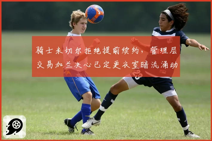 骑士米切尔拒绝提前续约，管理层交易加兰决心已定更衣室暗流涌动