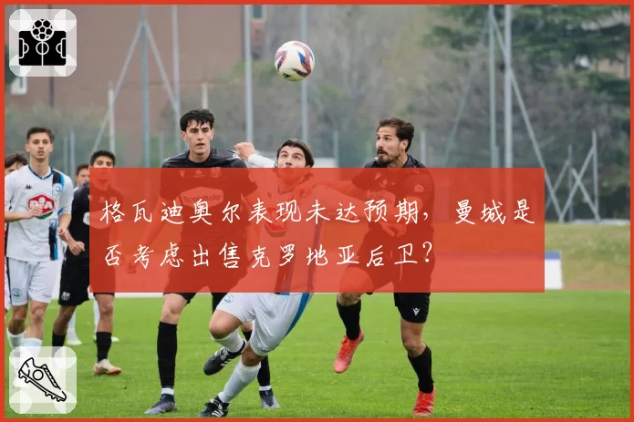 格瓦迪奥尔表现未达预期，曼城是否考虑出售克罗地亚后卫？