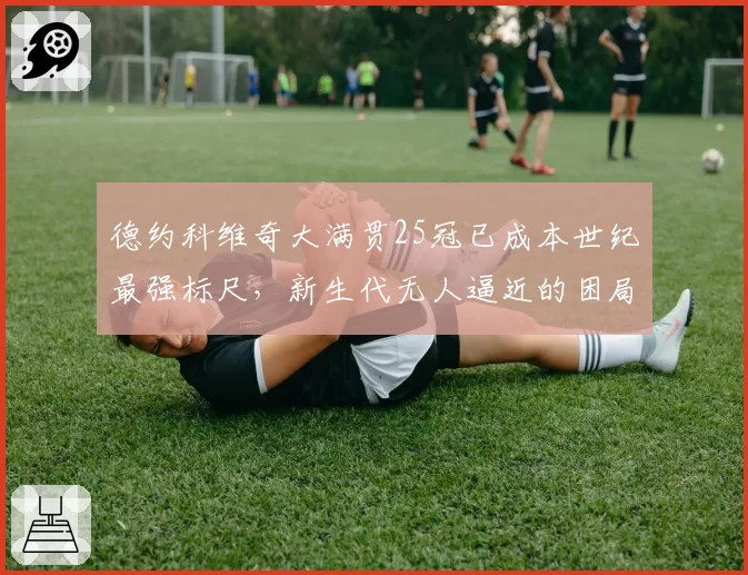 德约科维奇大满贯25冠已成本世纪最强标尺,新生代无人逼近的困局如何破解?