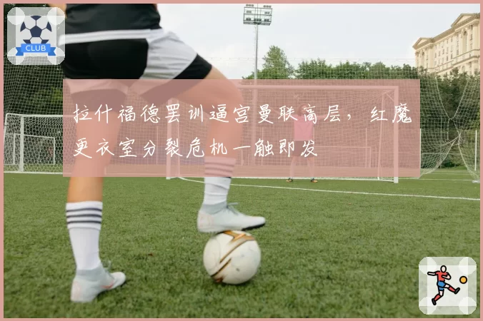拉什福德罢训逼宫曼联高层,红魔更衣室分裂危机一触即发