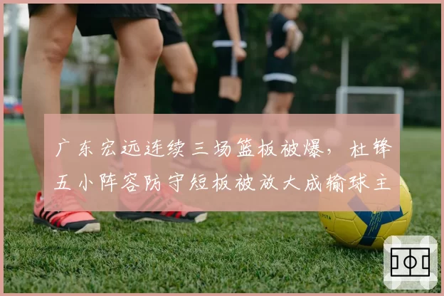 广东宏远连续三场篮板被爆，杜锋五小阵容防守短板被放大成输球主因