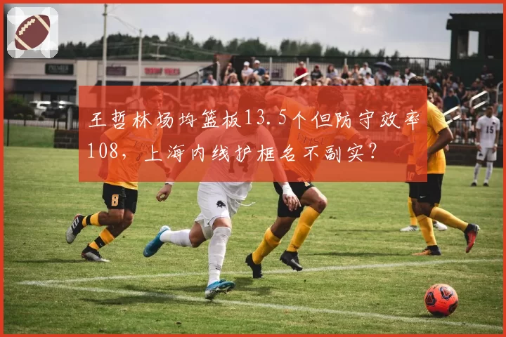 王哲林场均篮板13.5个但防守效率108，上海内线护框名不副实？
