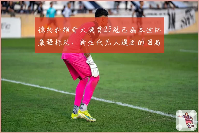 德约科维奇大满贯25冠已成本世纪最强标尺，新生代无人逼近的困局如何破解？