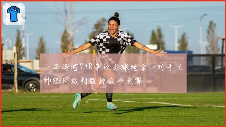 上海海港VAR争议点球绝杀，对手主帅怒斥裁判毁掉公平竞赛