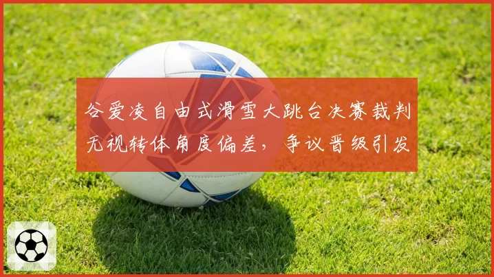 谷爱凌自由式滑雪大跳台决赛裁判无视转体角度偏差，争议晋级引发京奥双标质疑