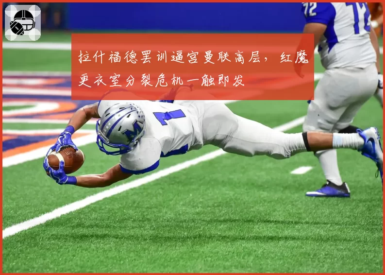 拉什福德罢训逼宫曼联高层，红魔更衣室分裂危机一触即发