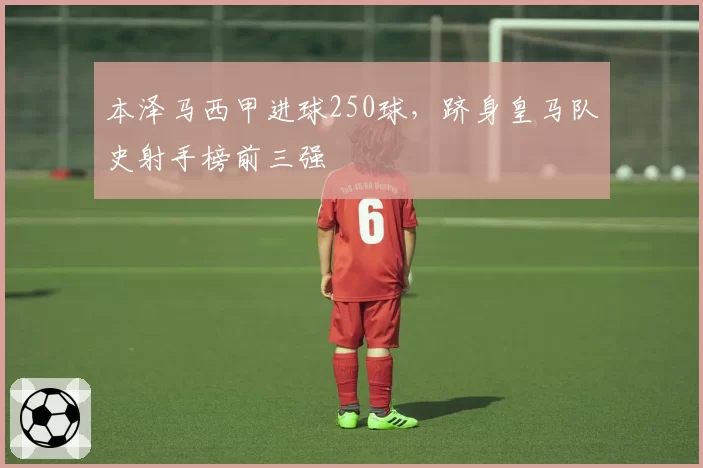 本泽马西甲进球250球，跻身皇马队史射手榜前三强
