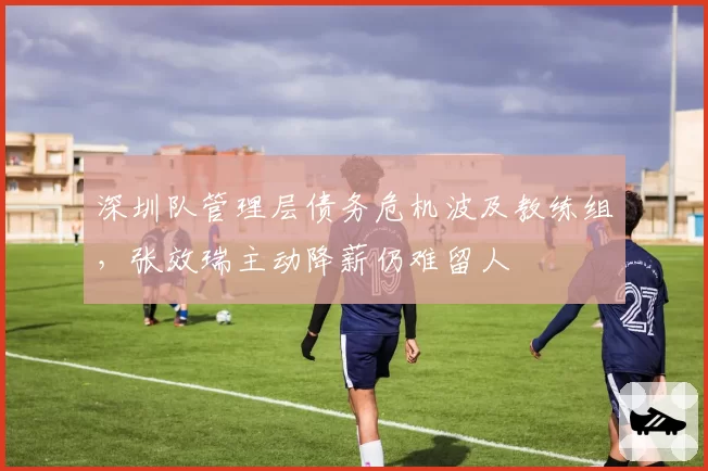 深圳队管理层债务危机波及教练组，张效瑞主动降薪仍难留人