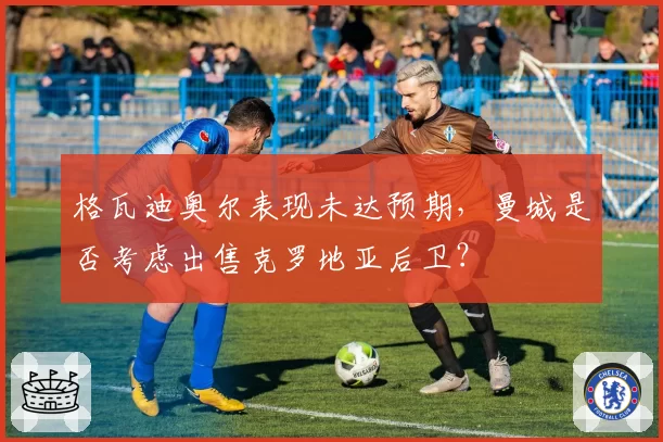 格瓦迪奥尔表现未达预期，曼城是否考虑出售克罗地亚后卫？