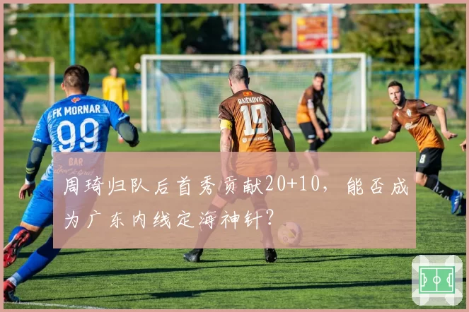 周琦归队后首秀贡献20+10，能否成为广东内线定海神针？