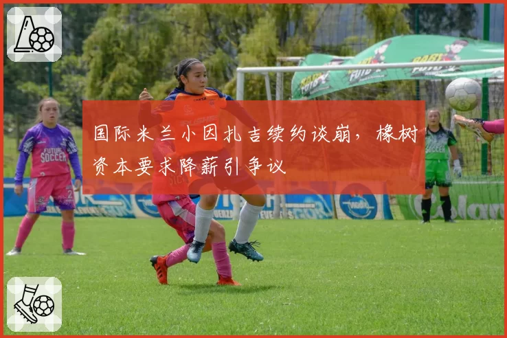 国际米兰小因扎吉续约谈崩，橡树资本要求降薪引争议