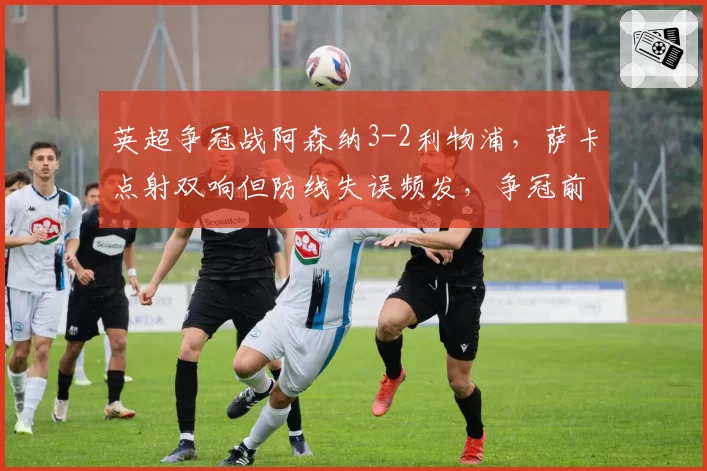 英超争冠战阿森纳3-2利物浦，萨卡点射双响但防线失误频发，争冠前景堪忧