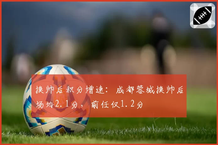 换帅后积分增速:成都蓉城换帅后场均2.1分,前任仅1.2分