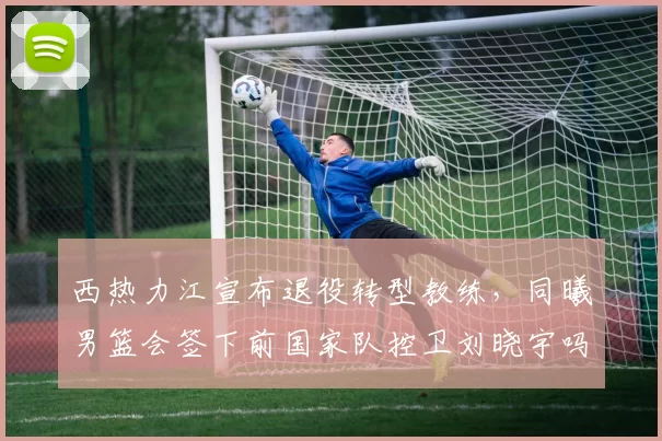 西热力江宣布退役转型教练，同曦男篮会签下前国家队控卫刘晓宇吗？