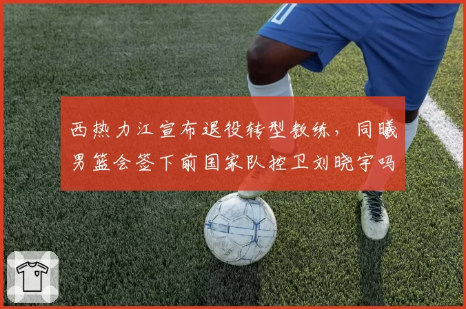 西热力江宣布退役转型教练，同曦男篮会签下前国家队控卫刘晓宇吗？