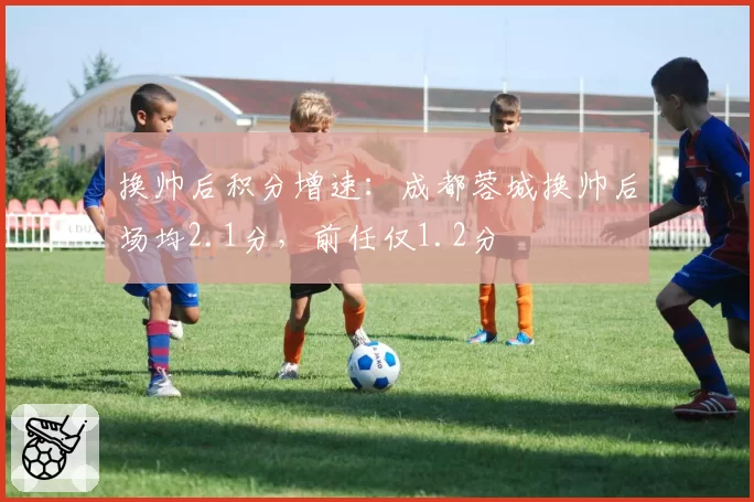 换帅后积分增速：成都蓉城换帅后场均2.1分，前任仅1.2分