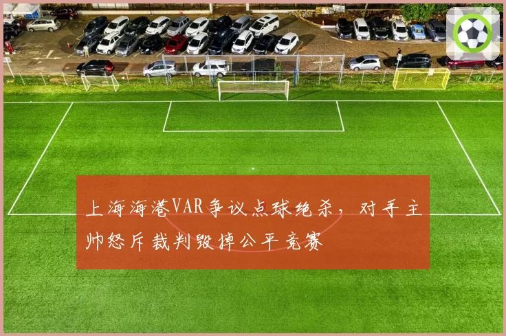 上海海港VAR争议点球绝杀，对手主帅怒斥裁判毁掉公平竞赛
