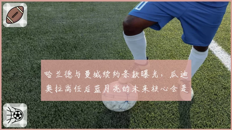 哈兰德与曼城续约条款曝光，瓜迪奥拉离任后蓝月亮的未来核心会是谁？