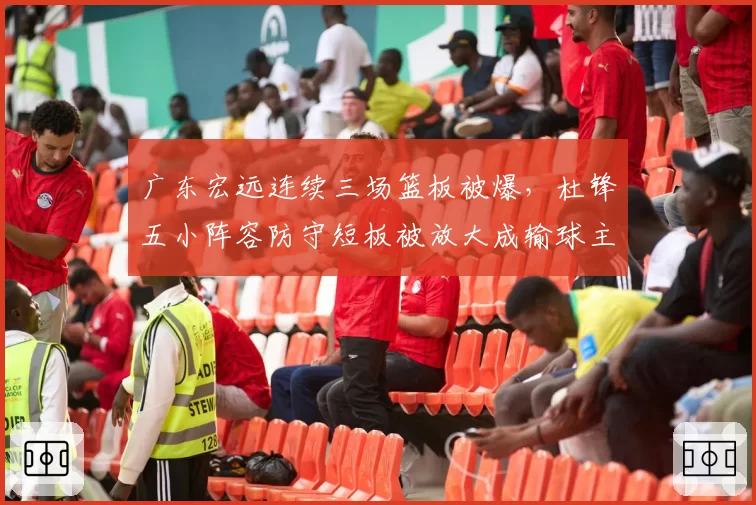 广东宏远连续三场篮板被爆，杜锋五小阵容防守短板被放大成输球主因