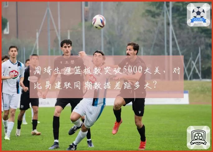 周琦生涯篮板数突破5000大关，对比易建联同期数据差距多大？