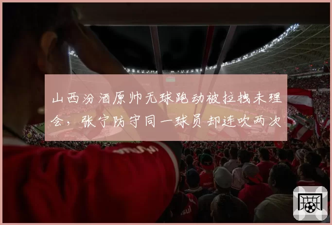 山西汾酒原帅无球跑动被拉拽未理会，张宁防守同一球员却连吹两次犯规，战术针对还是裁判偏见？