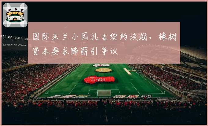 国际米兰小因扎吉续约谈崩，橡树资本要求降薪引争议