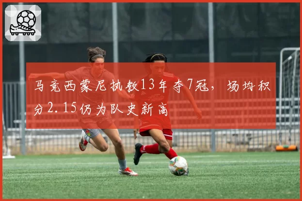 马竞西蒙尼执教13年夺7冠，场均积分2.15仍为队史新高
